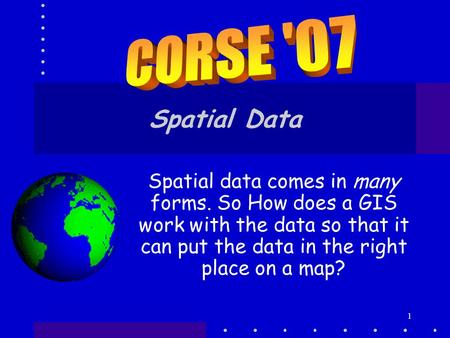 CORSE '07 Spatial Data Spatial data comes in many forms. So How does a GIS work with the data so that it can put the data in the right place on a map?