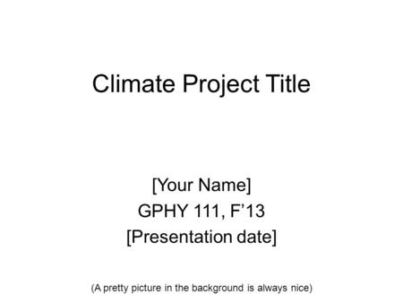 Climate Project Title [Your Name] GPHY 111, F’13 [Presentation date] (A pretty picture in the background is always nice)