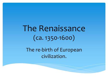 The Renaissance (ca. 1350-1600) The re-birth of European civilization.