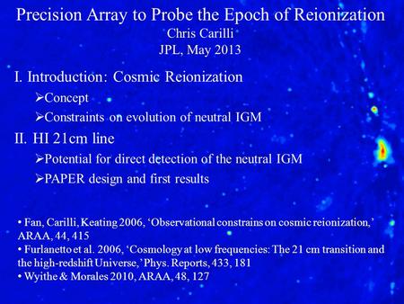 Precision Array to Probe the Epoch of Reionization Chris Carilli JPL, May 2013 I. Introduction: Cosmic Reionization  Concept  Constraints on evolution.