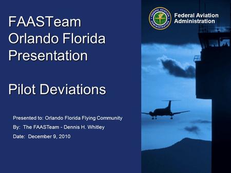 Presented to: Orlando Florida Flying Community By: The FAASTeam - Dennis H. Whitley Date: December 9, 2010 Federal Aviation Administration FAASTeam Orlando.