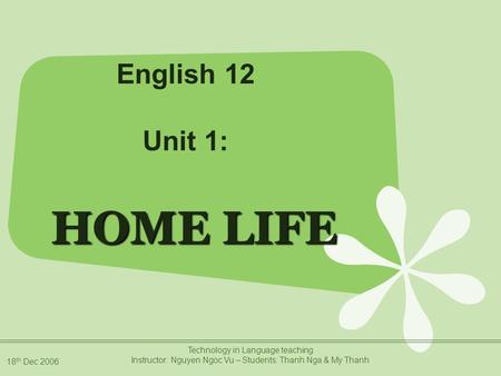 18 th Dec 2006 Technology in Language teaching Instructor: Nguyen Ngoc Vu – Students: Thanh Nga & My Thanh HOME LIFE English 12 Unit 1: