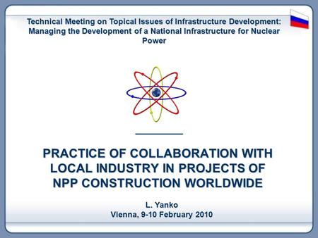 PRACTICE OF COLLABORATION WITH LOCAL INDUSTRY IN PROJECTS OF NPP CONSTRUCTION WORLDWIDE L. Yanko Vienna, 9-10 February 2010 Technical Meeting on Topical.