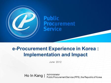 E-Procurement Experience in Korea : Implementation and Impact June 2012 Ho In Kang | Administrator Public Procurement Service (PPS), the Republic of Korea.