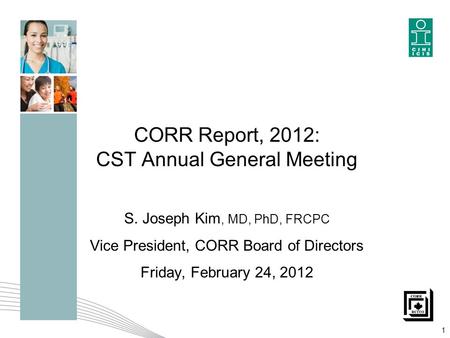 CORR Report, 2012: CST Annual General Meeting S. Joseph Kim, MD, PhD, FRCPC Vice President, CORR Board of Directors Friday, February 24, 2012 1.