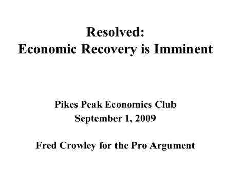 Resolved: Economic Recovery is Imminent Pikes Peak Economics Club September 1, 2009 Fred Crowley for the Pro Argument.