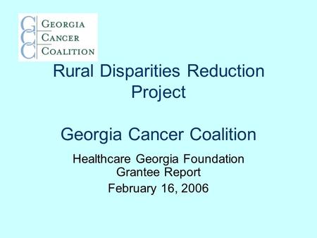 Rural Disparities Reduction Project Georgia Cancer Coalition Healthcare Georgia Foundation Grantee Report February 16, 2006.