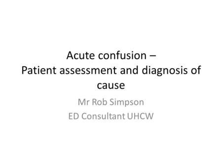 Acute confusion – Patient assessment and diagnosis of cause Mr Rob Simpson ED Consultant UHCW.