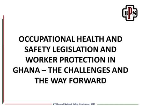 2 nd Biennial National Safety Conference, 2013 OCCUPATIONAL HEALTH AND SAFETY LEGISLATION AND WORKER PROTECTION IN GHANA – THE CHALLENGES AND THE WAY FORWARD.