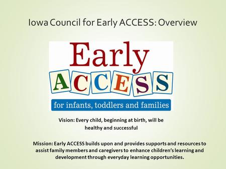 Iowa Council for Early ACCESS: Overview Vision: Every child, beginning at birth, will be healthy and successful Mission: Early ACCESS builds upon and provides.