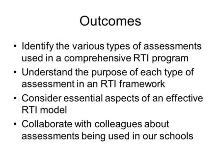 Outcomes Identify the various types of assessments used in a comprehensive RTI program Understand the purpose of each type of assessment in an RTI framework.