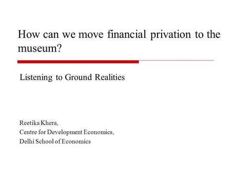 How can we move financial privation to the museum? Listening to Ground Realities Reetika Khera, Centre for Development Economics, Delhi School of Economics.