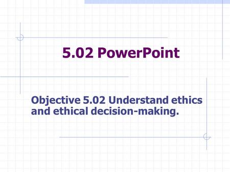 5.02 PowerPoint Objective 5.02 Understand ethics and ethical decision-making.