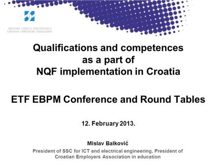 Qualifications and competences as a part of NQF implementation in Croatia ETF EBPM Conference and Round Tables 12. February 2013. Mislav Balković President.