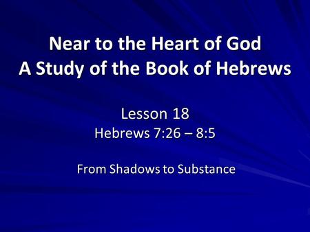 Near to the Heart of God A Study of the Book of Hebrews Lesson 18 Hebrews 7:26 – 8:5 From Shadows to Substance.
