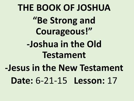 THE BOOK OF JOSHUA “Be Strong and Courageous!” -Joshua in the Old Testament -Jesus in the New Testament Date: 6-21-15 Lesson: 17.