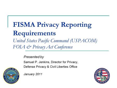 FISMA Privacy Reporting Requirements United States Pacific Command (USPACOM) FOIA & Privacy Act Conference Presented by Samuel P. Jenkins, Director for.
