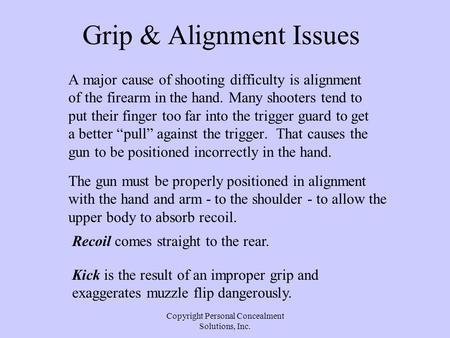 Copyright Personal Concealment Solutions, Inc. Grip & Alignment Issues A major cause of shooting difficulty is alignment of the firearm in the hand. Many.