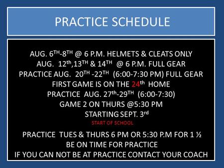 AUG. 6 TH -8 6 P.M. HELMETS & CLEATS ONLY AUG. 12 th,13 TH & 14 6 P.M. FULL GEAR PRACTICE AUG. 20 TH -22 TH (6:00-7:30 PM) FULL GEAR FIRST GAME.