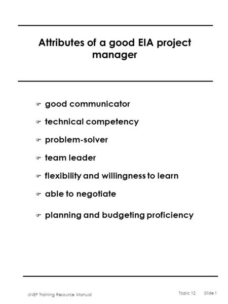 UNEP Training Resource Manual Topic 12 Slide 1 Attributes of a good EIA project manager F good communicator F technical competency F problem-solver F team.