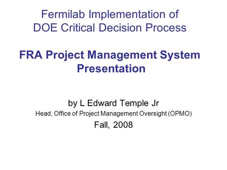 Fermilab Implementation of DOE Critical Decision Process FRA Project Management System Presentation by L Edward Temple Jr Head, Office of Project Management.