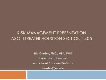 RISK MANAGEMENT PRESENTATION ASQ- GREATER HOUSTON SECTION 1405 Lila Carden, Ph.D., MBA, PMP University of Houston Instructional Associate Professor