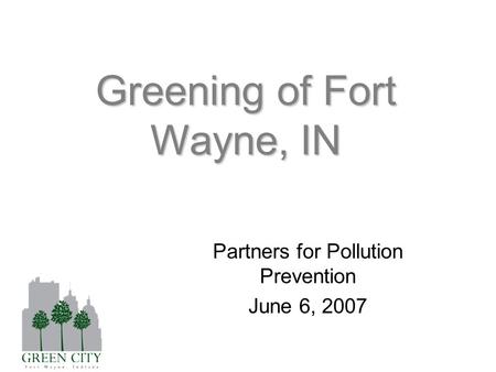 Greening of Fort Wayne, IN Partners for Pollution Prevention June 6, 2007.