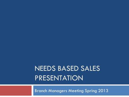 NEEDS BASED SALES PRESENTATION Branch Managers Meeting Spring 2013.