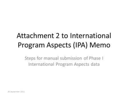 Attachment 2 to International Program Aspects (IPA) Memo Steps for manual submission of Phase I International Program Aspects data 30 September 2011.