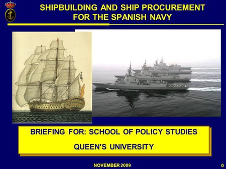 NOVEMBER 2009 0 SHIPBUILDING AND SHIP PROCUREMENT FOR THE SPANISH NAVY BRIEFING FOR: SCHOOL OF POLICY STUDIES QUEEN'S UNIVERSITY BRIEFING FOR: SCHOOL OF.