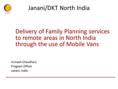 Janani/DKT North India Delivery of Family Planning services to remote areas in North India through the use of Mobile Vans Avinash Chaudhary Program Officer.
