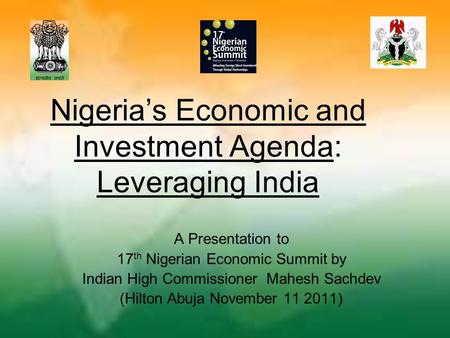 Nigeria’s Economic and Investment Agenda: Leveraging India A Presentation to 17 th Nigerian Economic Summit by Indian High Commissioner Mahesh Sachdev.