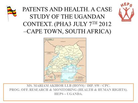 PATENTS AND HEALTH. A CASE STUDY OF THE UGANDAN CONTEXT. (PHA3 JULY 7 TH 2012 –CAPE TOWN, SOUTH AFRICA) MS. MARIAM AKIROR LLB (HONS) / DIP. SW / CPC. PROG.