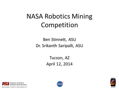 NASA Robotics Mining Competition Ben Stinnett, ASU Dr. Srikanth Saripalli, ASU Tucson, AZ April 12, 2014.
