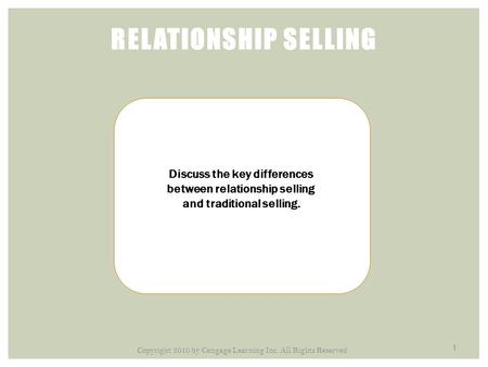 1 RELATIONSHIP SELLING Discuss the key differences between relationship selling and traditional selling. Copyright 2010 by Cengage Learning Inc. All Rights.