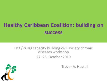 Healthy Caribbean Coalition: building on success HCC/PAHO capacity building civil society chronic diseases workshop 27 -28 October 2010 Trevor A. Hassell.