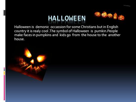 Halloween is demonic occassion for some Christians but in English country it is realy cool.The symbol of Halloween is pumkin.People make faces in pumpkins.