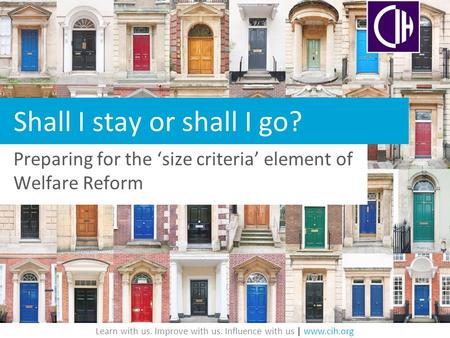 Learn with us. Improve with us. Influence with us | www.cih.org Shall I stay or shall I go? Preparing for the ‘size criteria’ element of Welfare Reform.