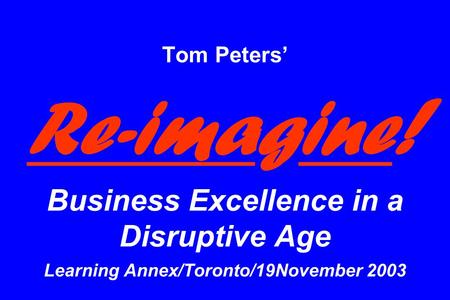 Tom Peters’ Re-imagine ! Business Excellence in a Disruptive Age Learning Annex/Toronto/19November 2003.