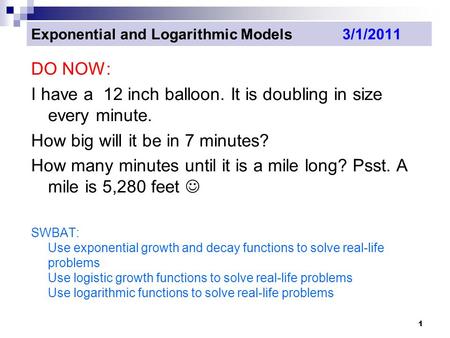 1 Exponential and Logarithmic Models 3/1/2011 DO NOW: I have a 12 inch balloon. It is doubling in size every minute. How big will it be in 7 minutes? How.
