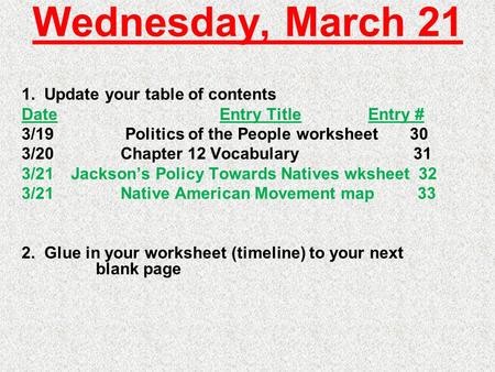 Wednesday, March 21 1. Update your table of contents DateEntry TitleEntry # 3/19 Politics of the People worksheet 30 3/20Chapter 12 Vocabulary 31 3/21Jackson’s.