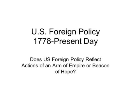 U.S. Foreign Policy 1778-Present Day Does US Foreign Policy Reflect Actions of an Arm of Empire or Beacon of Hope?