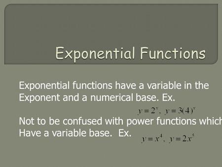 Exponential functions have a variable in the Exponent and a numerical base. Ex. Not to be confused with power functions which Have a variable base. Ex.