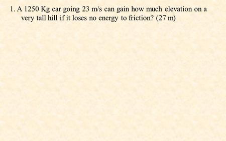 1. A 1250 Kg car going 23 m/s can gain how much elevation on a very tall hill if it loses no energy to friction? (27 m)