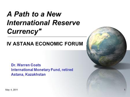 May 4, 2011 1 A Path to a New International Reserve Currency IV ASTANA ECONOMIC FORUM Dr. Warren Coats International Monetary Fund, retired Astana, Kazakhstan.