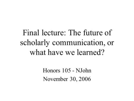 Final lecture: The future of scholarly communication, or what have we learned? Honors 105 - NJohn November 30, 2006.