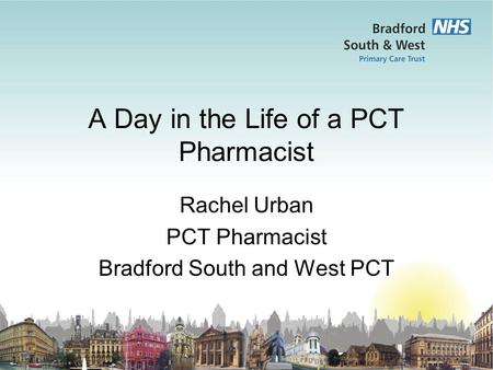 A Day in the Life of a PCT Pharmacist Rachel Urban PCT Pharmacist Bradford South and West PCT.