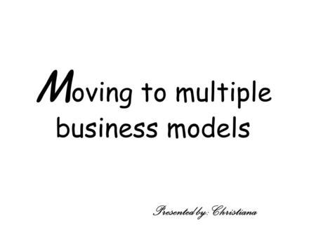 M oving to multiple business models Presented by: Christiana.