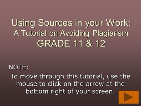 Using Sources in your Work: A Tutorial on Avoiding Plagiarism GRADE 11 & 12 NOTE: To move through this tutorial, use the mouse to click on the arrow at.