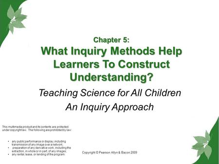 Copyright © Pearson Allyn & Bacon 2009 Chapter 5: What Inquiry Methods Help Learners To Construct Understanding? Teaching Science for All Children An Inquiry.